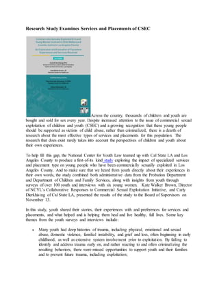 Research Study Examines Services and Placements of CSEC
Across the country, thousands of children and youth are
bought and sold for sex every year. Despite increased attention to the issue of commercial sexual
exploitation of children and youth (CSEC) and a growing recognition that these young people
should be supported as victims of child abuse, rather than criminalized, there is a dearth of
research about the most effective types of services and placements for this population. The
research that does exist rarely takes into account the perspectives of children and youth about
their own experiences.
To help fill this gap, the National Center for Youth Law teamed up with Cal State LA and Los
Angeles County to produce a first-of-its kind study exploring the impact of specialized services
and placement type on young people who have been commercially sexually exploited in Los
Angeles County. And to make sure that we heard from youth directly about their experiences in
their own words, the study combined both administrative data from the Probation Department
and Department of Children and Family Services, along with insights from youth through
surveys of over 100 youth and interviews with six young women. Kate Walker Brown, Director
of NCYL’s Collaborative Responses to Commercial Sexual Exploitation Initiative, and Carly
Dierkhising of Cal State LA, presented the results of the study to the Board of Supervisors on
November 13.
In this study, youth shared their stories, their experiences with and preferences for services and
placements, and what helped and is helping them heal and live healthy, full lives. Some key
themes from the youth surveys and interviews include:
 Many youth had deep histories of trauma, including physical, emotional and sexual
abuse, domestic violence, familial instability, and grief and loss, often beginning in early
childhood, as well as extensive system involvement prior to exploitation. By failing to
identify and address trauma early on, and rather reacting to and often criminalizing the
resulting behaviors, there were missed opportunities to support youth and their families
and to prevent future trauma, including exploitation;
 