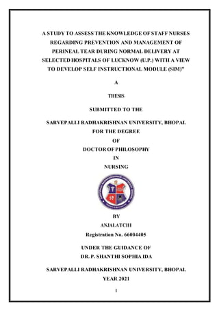 I
A STUDY TO ASSESS THE KNOWLEDGE OF STAFF NURSES
REGARDING PREVENTION AND MANAGEMENT OF
PERINEAL TEAR DURING NORMAL DELIVERY AT
SELECTED HOSPITALS OF LUCKNOW (U.P.) WITH A VIEW
TO DEVELOP SELF INSTRUCTIONAL MODULE (SIM)”
A
THESIS
SUBMITTED TO THE
SARVEPALLI RADHAKRISHNAN UNIVERSITY, BHOPAL
FOR THE DEGREE
OF
DOCTOR OFPHILOSOPHY
IN
NURSING
BY
ANJALATCHI
Registration No. 66004405
UNDER THE GUIDANCE OF
DR. P. SHANTHI SOPHIA IDA
SARVEPALLI RADHAKRISHNAN UNIVERSITY, BHOPAL
YEAR 2021
 