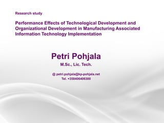 Performance Effects of Technological Development and
Organizational Development in Manufacturing Associated
Information Technology Implementation
Petri Pohjala
M.Sc., Lic. Tech.
@ petri.pohjala@kp-pohjala.net
Tel. +358406406300
Research study
 