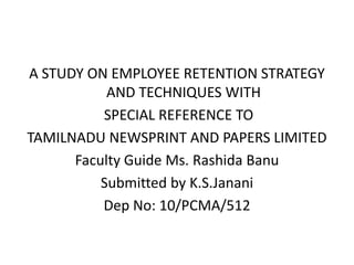 A STUDY ON EMPLOYEE RETENTION STRATEGY
           AND TECHNIQUES WITH
          SPECIAL REFERENCE TO
TAMILNADU NEWSPRINT AND PAPERS LIMITED
      Faculty Guide Ms. Rashida Banu
          Submitted by K.S.Janani
          Dep No: 10/PCMA/512
 
