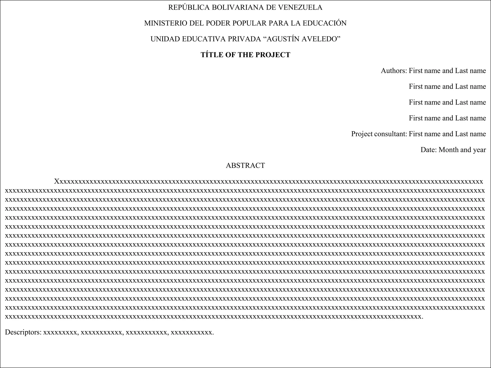 REPÚBLICA BOLIVARIANA DE VENEZUELA

                                         MINISTERIO DEL PODER POPULAR PARA LA EDUCACIÓN

                                           UNIDAD EDUCATIVA PRIVADA “AGUSTÍN AVELEDO”

                                                         TÍTLE OF THE PROJECT

                                                                                                     Authors: First name and Last name

                                                                                                              First name and Last name

                                                                                                              First name and Last name

                                                                                                              First name and Last name

                                                                                            Project consultant: First name and Last name

                                                                                                                  Date: Month and year

                                                                 ABSTRACT

             Xxxxxxxxxxxxxxxxxxxxxxxxxxxxxxxxxxxxxxxxxxxxxxxxxxxxxxxxxxxxxxxxxxxxxxxxxxxxxxxxxxxxxxxxxxxxxxxxxxxxxxxxxxxxxxxxxx
xxxxxxxxxxxxxxxxxxxxxxxxxxxxxxxxxxxxxxxxxxxxxxxxxxxxxxxxxxxxxxxxxxxxxxxxxxxxxxxxxxxxxxxxxxxxxxxxxxxxxxxxxxxxxxxxxxxxxxxxxxxxxxxx
xxxxxxxxxxxxxxxxxxxxxxxxxxxxxxxxxxxxxxxxxxxxxxxxxxxxxxxxxxxxxxxxxxxxxxxxxxxxxxxxxxxxxxxxxxxxxxxxxxxxxxxxxxxxxxxxxxxxxxxxxxxxxxxx
xxxxxxxxxxxxxxxxxxxxxxxxxxxxxxxxxxxxxxxxxxxxxxxxxxxxxxxxxxxxxxxxxxxxxxxxxxxxxxxxxxxxxxxxxxxxxxxxxxxxxxxxxxxxxxxxxxxxxxxxxxxxxxxx
xxxxxxxxxxxxxxxxxxxxxxxxxxxxxxxxxxxxxxxxxxxxxxxxxxxxxxxxxxxxxxxxxxxxxxxxxxxxxxxxxxxxxxxxxxxxxxxxxxxxxxxxxxxxxxxxxxxxxxxxxxxxxxxx
xxxxxxxxxxxxxxxxxxxxxxxxxxxxxxxxxxxxxxxxxxxxxxxxxxxxxxxxxxxxxxxxxxxxxxxxxxxxxxxxxxxxxxxxxxxxxxxxxxxxxxxxxxxxxxxxxxxxxxxxxxxxxxxx
xxxxxxxxxxxxxxxxxxxxxxxxxxxxxxxxxxxxxxxxxxxxxxxxxxxxxxxxxxxxxxxxxxxxxxxxxxxxxxxxxxxxxxxxxxxxxxxxxxxxxxxxxxxxxxxxxxxxxxxxxxxxxxxx
xxxxxxxxxxxxxxxxxxxxxxxxxxxxxxxxxxxxxxxxxxxxxxxxxxxxxxxxxxxxxxxxxxxxxxxxxxxxxxxxxxxxxxxxxxxxxxxxxxxxxxxxxxxxxxxxxxxxxxxxxxxxxxxx
xxxxxxxxxxxxxxxxxxxxxxxxxxxxxxxxxxxxxxxxxxxxxxxxxxxxxxxxxxxxxxxxxxxxxxxxxxxxxxxxxxxxxxxxxxxxxxxxxxxxxxxxxxxxxxxxxxxxxxxxxxxxxxxx
xxxxxxxxxxxxxxxxxxxxxxxxxxxxxxxxxxxxxxxxxxxxxxxxxxxxxxxxxxxxxxxxxxxxxxxxxxxxxxxxxxxxxxxxxxxxxxxxxxxxxxxxxxxxxxxxxxxxxxxxxxxxxxxx
xxxxxxxxxxxxxxxxxxxxxxxxxxxxxxxxxxxxxxxxxxxxxxxxxxxxxxxxxxxxxxxxxxxxxxxxxxxxxxxxxxxxxxxxxxxxxxxxxxxxxxxxxxxxxxxxxxxxxxxxxxxxxxxx
xxxxxxxxxxxxxxxxxxxxxxxxxxxxxxxxxxxxxxxxxxxxxxxxxxxxxxxxxxxxxxxxxxxxxxxxxxxxxxxxxxxxxxxxxxxxxxxxxxxxxxxxxxxxxxxxxxxxxxxxxxxxxxxx
xxxxxxxxxxxxxxxxxxxxxxxxxxxxxxxxxxxxxxxxxxxxxxxxxxxxxxxxxxxxxxxxxxxxxxxxxxxxxxxxxxxxxxxxxxxxxxxxxxxxxxxxxxxxxxxxxxxxxxxxxxxxxxxx
xxxxxxxxxxxxxxxxxxxxxxxxxxxxxxxxxxxxxxxxxxxxxxxxxxxxxxxxxxxxxxxxxxxxxxxxxxxxxxxxxxxxxxxxxxxxxxxxxxxxxxxxxxxxxxxxxxxxxxxxxxxxxxxx
xxxxxxxxxxxxxxxxxxxxxxxxxxxxxxxxxxxxxxxxxxxxxxxxxxxxxxxxxxxxxxxxxxxxxxxxxxxxxxxxxxxxxxxxxxxxxxxxxxxxxxxxxxxxxxxxxxxxxxxxxxxxxxxx
xxxxxxxxxxxxxxxxxxxxxxxxxxxxxxxxxxxxxxxxxxxxxxxxxxxxxxxxxxxxxxxxxxxxxxxxxxxxxxxxxxxxxxxxxxxxxxxxxxxxxxxxxxxxxxx.

Descriptors: xxxxxxxxx, xxxxxxxxxxx, xxxxxxxxxxx, xxxxxxxxxxx.
 