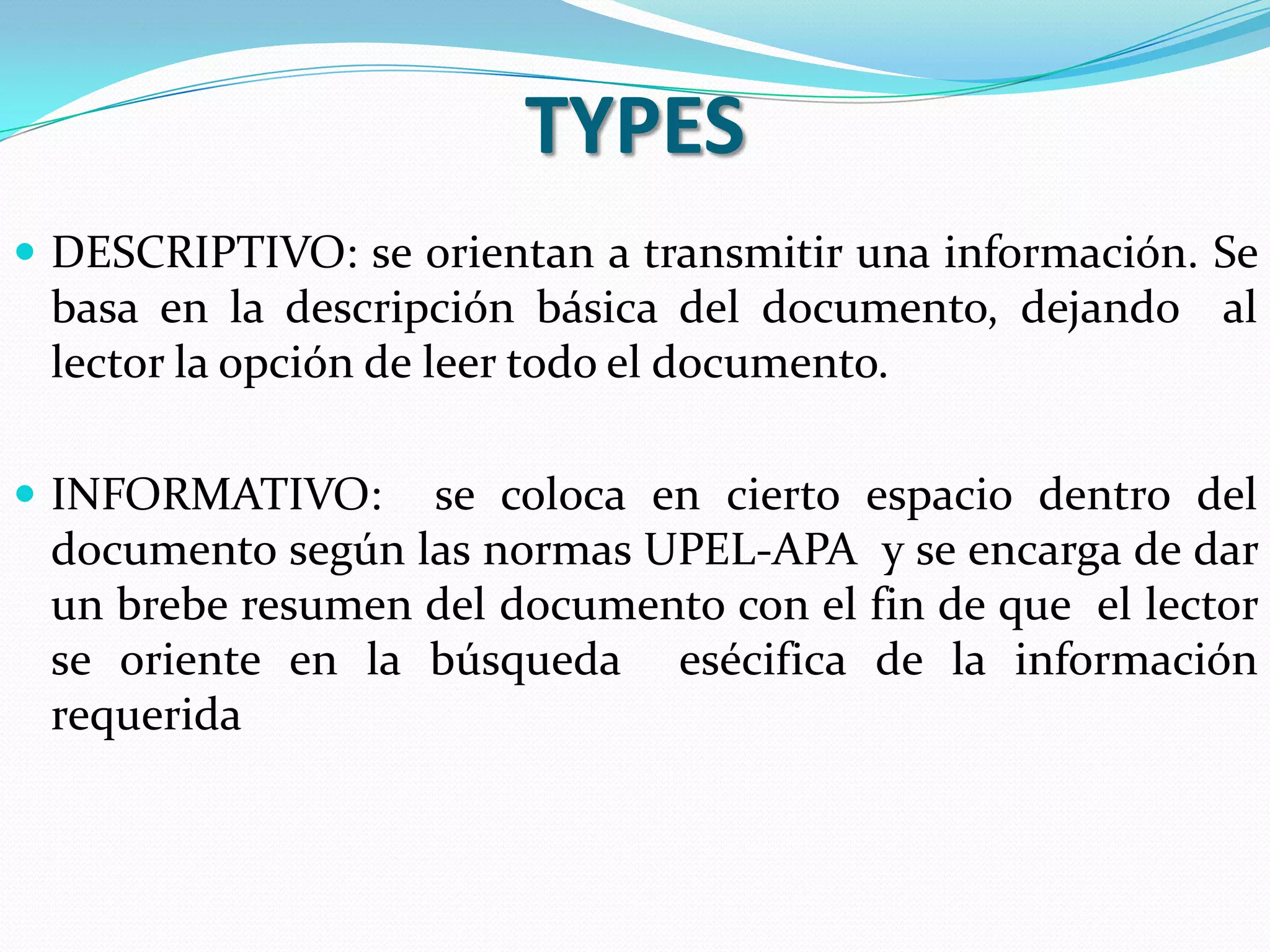 TYPES
 DESCRIPTIVO: se orientan a transmitir una información. Se
 basa en la descripción básica del documento, dejando al
 lector la opción de leer todo el documento.

 INFORMATIVO:    se coloca en cierto espacio dentro del
 documento según las normas UPEL-APA y se encarga de dar
 un brebe resumen del documento con el fin de que el lector
 se oriente en la búsqueda esécifica de la información
 requerida
 