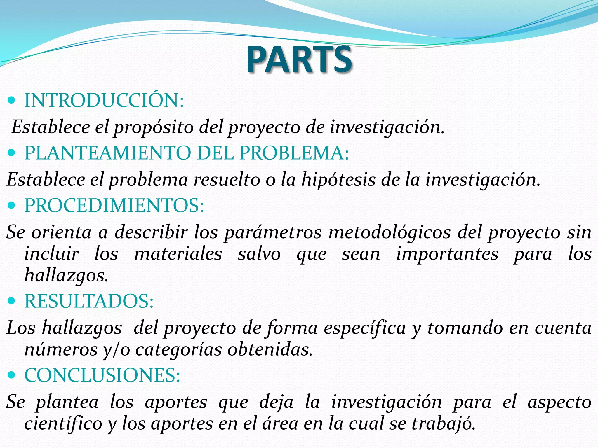 PARTS
 INTRODUCCIÓN:
Establece el propósito del proyecto de investigación.
 PLANTEAMIENTO DEL PROBLEMA:
Establece el problema resuelto o la hipótesis de la investigación.
 PROCEDIMIENTOS:
Se orienta a describir los parámetros metodológicos del proyecto sin
  incluir los materiales salvo que sean importantes para los
  hallazgos.
 RESULTADOS:
Los hallazgos del proyecto de forma específica y tomando en cuenta
  números y/o categorías obtenidas.
 CONCLUSIONES:
Se plantea los aportes que deja la investigación para el aspecto
  científico y los aportes en el área en la cual se trabajó.
 