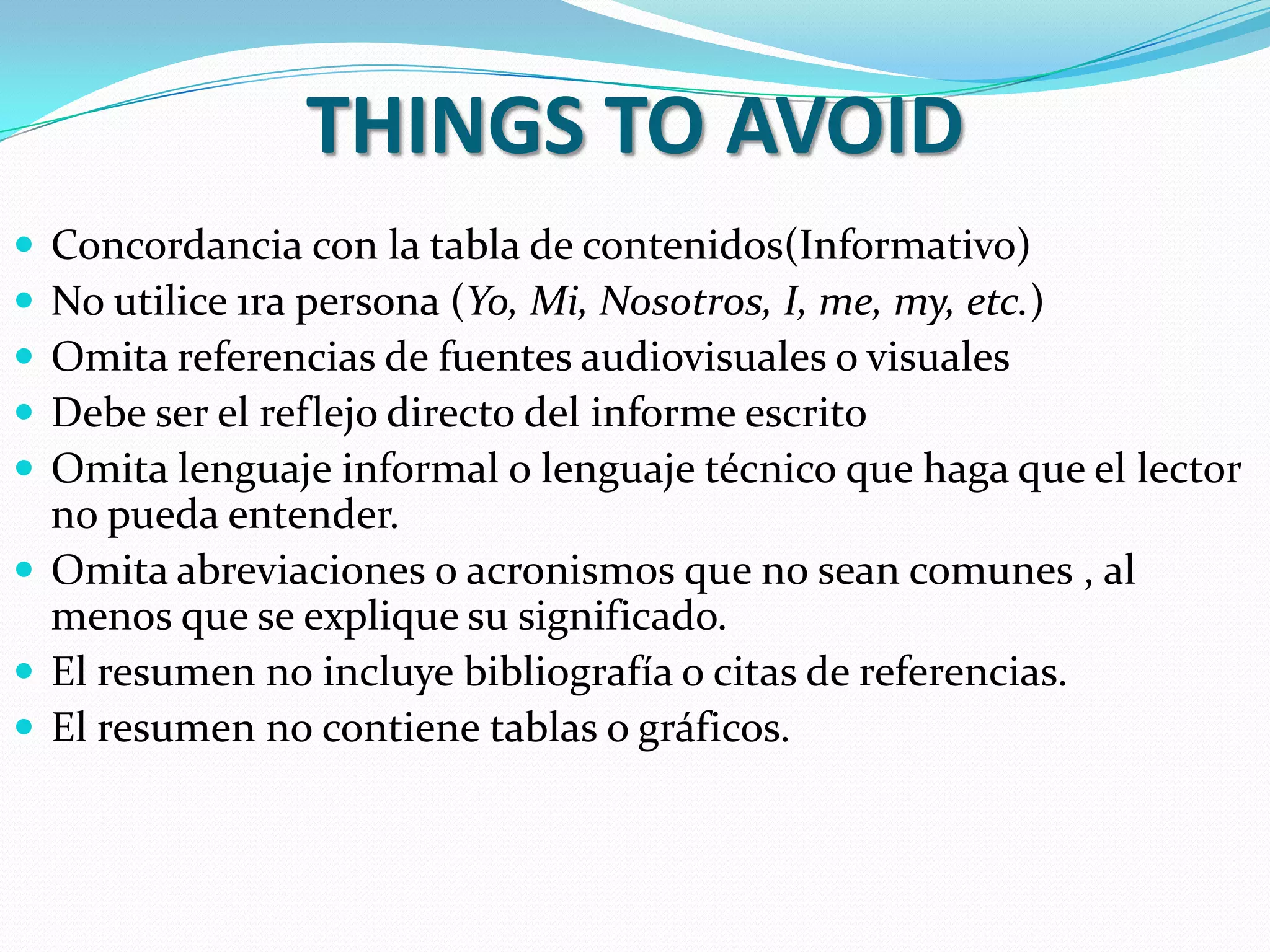 THINGS TO AVOID
 Concordancia con la tabla de contenidos(Informativo)
 No utilice 1ra persona (Yo, Mi, Nosotros, I, me, my, etc.)
 Omita referencias de fuentes audiovisuales o visuales
 Debe ser el reflejo directo del informe escrito
 Omita lenguaje informal o lenguaje técnico que haga que el lector
  no pueda entender.
 Omita abreviaciones o acronismos que no sean comunes , al
  menos que se explique su significado.
 El resumen no incluye bibliografía o citas de referencias.
 El resumen no contiene tablas o gráficos.
 