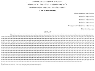 REPÚBLICA BOLIVARIANA DE VENEZUELA

                                         MINISTERIO DEL PODER POPULAR PARA LA EDUCACIÓN

                                           UNIDAD EDUCATIVA PRIVADA “AGUSTÍN AVELEDO”

                                                         TÍTLE OF THE PROJECT

                                                                                                     Authors: First name and Last name

                                                                                                              First name and Last name

                                                                                                              First name and Last name

                                                                                                              First name and Last name

                                                                                            Project consultant: First name and Last name

                                                                                                                  Date: Month and year

                                                                 ABSTRACT

             Xxxxxxxxxxxxxxxxxxxxxxxxxxxxxxxxxxxxxxxxxxxxxxxxxxxxxxxxxxxxxxxxxxxxxxxxxxxxxxxxxxxxxxxxxxxxxxxxxxxxxxxxxxxxxxxxxx
xxxxxxxxxxxxxxxxxxxxxxxxxxxxxxxxxxxxxxxxxxxxxxxxxxxxxxxxxxxxxxxxxxxxxxxxxxxxxxxxxxxxxxxxxxxxxxxxxxxxxxxxxxxxxxxxxxxxxxxxxxxxxxxx
xxxxxxxxxxxxxxxxxxxxxxxxxxxxxxxxxxxxxxxxxxxxxxxxxxxxxxxxxxxxxxxxxxxxxxxxxxxxxxxxxxxxxxxxxxxxxxxxxxxxxxxxxxxxxxxxxxxxxxxxxxxxxxxx
xxxxxxxxxxxxxxxxxxxxxxxxxxxxxxxxxxxxxxxxxxxxxxxxxxxxxxxxxxxxxxxxxxxxxxxxxxxxxxxxxxxxxxxxxxxxxxxxxxxxxxxxxxxxxxxxxxxxxxxxxxxxxxxx
xxxxxxxxxxxxxxxxxxxxxxxxxxxxxxxxxxxxxxxxxxxxxxxxxxxxxxxxxxxxxxxxxxxxxxxxxxxxxxxxxxxxxxxxxxxxxxxxxxxxxxxxxxxxxxxxxxxxxxxxxxxxxxxx
xxxxxxxxxxxxxxxxxxxxxxxxxxxxxxxxxxxxxxxxxxxxxxxxxxxxxxxxxxxxxxxxxxxxxxxxxxxxxxxxxxxxxxxxxxxxxxxxxxxxxxxxxxxxxxxxxxxxxxxxxxxxxxxx
xxxxxxxxxxxxxxxxxxxxxxxxxxxxxxxxxxxxxxxxxxxxxxxxxxxxxxxxxxxxxxxxxxxxxxxxxxxxxxxxxxxxxxxxxxxxxxxxxxxxxxxxxxxxxxxxxxxxxxxxxxxxxxxx
xxxxxxxxxxxxxxxxxxxxxxxxxxxxxxxxxxxxxxxxxxxxxxxxxxxxxxxxxxxxxxxxxxxxxxxxxxxxxxxxxxxxxxxxxxxxxxxxxxxxxxxxxxxxxxxxxxxxxxxxxxxxxxxx
xxxxxxxxxxxxxxxxxxxxxxxxxxxxxxxxxxxxxxxxxxxxxxxxxxxxxxxxxxxxxxxxxxxxxxxxxxxxxxxxxxxxxxxxxxxxxxxxxxxxxxxxxxxxxxxxxxxxxxxxxxxxxxxx
xxxxxxxxxxxxxxxxxxxxxxxxxxxxxxxxxxxxxxxxxxxxxxxxxxxxxxxxxxxxxxxxxxxxxxxxxxxxxxxxxxxxxxxxxxxxxxxxxxxxxxxxxxxxxxxxxxxxxxxxxxxxxxxx
xxxxxxxxxxxxxxxxxxxxxxxxxxxxxxxxxxxxxxxxxxxxxxxxxxxxxxxxxxxxxxxxxxxxxxxxxxxxxxxxxxxxxxxxxxxxxxxxxxxxxxxxxxxxxxxxxxxxxxxxxxxxxxxx
xxxxxxxxxxxxxxxxxxxxxxxxxxxxxxxxxxxxxxxxxxxxxxxxxxxxxxxxxxxxxxxxxxxxxxxxxxxxxxxxxxxxxxxxxxxxxxxxxxxxxxxxxxxxxxxxxxxxxxxxxxxxxxxx
xxxxxxxxxxxxxxxxxxxxxxxxxxxxxxxxxxxxxxxxxxxxxxxxxxxxxxxxxxxxxxxxxxxxxxxxxxxxxxxxxxxxxxxxxxxxxxxxxxxxxxxxxxxxxxxxxxxxxxxxxxxxxxxx
xxxxxxxxxxxxxxxxxxxxxxxxxxxxxxxxxxxxxxxxxxxxxxxxxxxxxxxxxxxxxxxxxxxxxxxxxxxxxxxxxxxxxxxxxxxxxxxxxxxxxxxxxxxxxxxxxxxxxxxxxxxxxxxx
xxxxxxxxxxxxxxxxxxxxxxxxxxxxxxxxxxxxxxxxxxxxxxxxxxxxxxxxxxxxxxxxxxxxxxxxxxxxxxxxxxxxxxxxxxxxxxxxxxxxxxxxxxxxxxxxxxxxxxxxxxxxxxxx
xxxxxxxxxxxxxxxxxxxxxxxxxxxxxxxxxxxxxxxxxxxxxxxxxxxxxxxxxxxxxxxxxxxxxxxxxxxxxxxxxxxxxxxxxxxxxxxxxxxxxxxxxxxxxxx.

Descriptors: xxxxxxxxx, xxxxxxxxxxx, xxxxxxxxxxx, xxxxxxxxxxx.
 