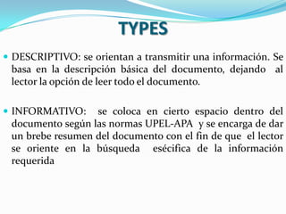 TYPES
 DESCRIPTIVO: se orientan a transmitir una información. Se
 basa en la descripción básica del documento, dejando al
 lector la opción de leer todo el documento.

 INFORMATIVO:    se coloca en cierto espacio dentro del
 documento según las normas UPEL-APA y se encarga de dar
 un brebe resumen del documento con el fin de que el lector
 se oriente en la búsqueda esécifica de la información
 requerida
 