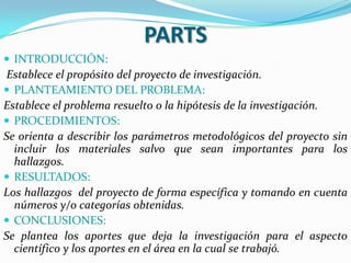 PARTS
 INTRODUCCIÓN:
Establece el propósito del proyecto de investigación.
 PLANTEAMIENTO DEL PROBLEMA:
Establece el problema resuelto o la hipótesis de la investigación.
 PROCEDIMIENTOS:
Se orienta a describir los parámetros metodológicos del proyecto sin
  incluir los materiales salvo que sean importantes para los
  hallazgos.
 RESULTADOS:
Los hallazgos del proyecto de forma específica y tomando en cuenta
  números y/o categorías obtenidas.
 CONCLUSIONES:
Se plantea los aportes que deja la investigación para el aspecto
  científico y los aportes en el área en la cual se trabajó.
 