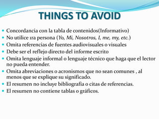 THINGS TO AVOID
 Concordancia con la tabla de contenidos(Informativo)
 No utilice 1ra persona (Yo, Mi, Nosotros, I, me, my, etc.)
 Omita referencias de fuentes audiovisuales o visuales
 Debe ser el reflejo directo del informe escrito
 Omita lenguaje informal o lenguaje técnico que haga que el lector
  no pueda entender.
 Omita abreviaciones o acronismos que no sean comunes , al
  menos que se explique su significado.
 El resumen no incluye bibliografía o citas de referencias.
 El resumen no contiene tablas o gráficos.
 