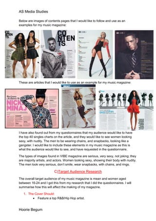 AS Media Studies

Below are images of contents pages that I would like to follow and use as an
examples for my music magazine:




These are articles that I would like to use as an example for my music magazine:




I have also found out from my questionnaires that my audience would like to have
the top 40 singles charts on the article, and they would like to see women looking
sexy, with nudity. The men to be wearing chains, and snapbacks, looking like a
gangster. I would like to include these elements in my music magazine as this is
what the audience would like to see, and have requested in the questionnaire.

The types of images found in VIBE magazine are serious, very sexy, not joking; they
are majority artists, and actors. Women looking sexy, showing their body with nudity.
The men look very serious, don’t smile, wear snapbacks, with chains, and rings.

                          C)Target Audience Research
The overall target audience of my music magazine is mean and women aged
between 16-24 and I got this from my research that I did the questionnaires. I will
summarise how this will affect the making of my magazine.

   1. The Cover Should:
           Feature a top R&B/Hip Hop artist.


Hoorie Begum
 