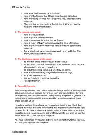 AS Media Studies

            Have attractive images of the artist/ band.
            Have bright colours so that it looks interesting and appealing.
            Have interesting sell lines that have gossip about the artists in the
            magazine.
            Offer freebies, such as posters of artists that link the genre of the
            magazine or band merchandise.

  2. The contents page should:
           Have a serious attitude.
           Have a guide about concert dates.
           Have gossip about the artists that are featured.
           Have a variety of R&B/Hip Hop images with a bit of information.
           Have information about what other artists/bands will feature in the
           magazine.
           Say what artists they have an interview with, such as Drake, Chris
           Brown, Rihanna and Nicki Minaj.

  3. The double page spread article should:
           Be informal, chatty and laidback as it isn’t serious.
           Be about the music that the artist produces, and what music they are
           releasing in the future e.g. new album.
           Be about relationship status, e.g. who they are dating.
           Have a main dominating image on one side of the page.
           Be written in paragraphs.
           Use subheadings to separate the writing.
           Talk about fashion.

  4. General Information

  From my questionnaire found out that none of my target audience buy magazines
  at the current moment because they are not really interested in them, they are
  too expensive, and because they don’t really buy any magazines in general. The
  majority of my audience said that they would buy a music magazine if it was
  priced between £1-£2.

  I also have to attract the audience into buying the magazine, and I think that I
  could aim my music magazine which is R&B/Hip Hopat males and females aged
  between 16-24. I have analysed my questionnaires so know what the audience
  expect to see in a music magazine and what they want to see, and I will use that
  to see what I will put into my music magazine.

  As I have summarised my results I and now ready to create my formal proposal,
  and start planning my music magazine.



Hoorie Begum
 