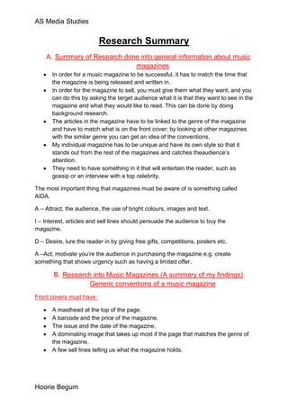 AS Media Studies


                          Research Summary
    A. Summary of Research done into general information about music
                              magazines
       In order for a music magazine to be successful, it has to match the time that
       the magazine is being released and written in.
       In order for the magazine to sell, you must give them what they want, and you
       can do this by asking the target audience what it is that they want to see in the
       magazine and what they would like to read. This can be done by doing
       background research.
       The articles in the magazine have to be linked to the genre of the magazine
       and have to match what is on the front cover; by looking at other magazines
       with the similar genre you can get an idea of the conventions.
       My individual magazine has to be unique and have its own style so that it
       stands out from the rest of the magazines and catches theaudience’s
       attention.
       They need to have something in it that will entertain the reader, such as
       gossip or an interview with a top celebrity.

The most important thing that magazines must be aware of is something called
AIDA.

A – Attract, the audience, the use of bright colours, images and text.

I – Interest, articles and sell lines should persuade the audience to buy the
magazine.

D – Desire, lure the reader in by giving free gifts, competitions, posters etc.

A –Act, motivate you’re the audience in purchasing the magazine e.g. create
something that shows urgency such as having a limited offer.

       B. Research into Music Magazines (A summary of my findings)
                  Generic conventions of a music magazine
Front covers must have:

       A masthead at the top of the page.
       A barcode and the price of the magazine.
       The issue and the date of the magazine.
       A dominating image that takes up most if the page that matches the genre of
       the magazine.
       A few sell lines telling us what the magazine holds.




Hoorie Begum
 