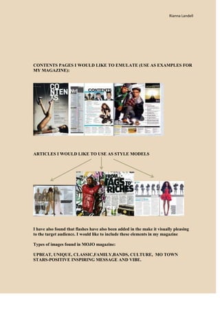 Rianna Landell




CONTENTS PAGES I WOULD LIKE TO EMULATE (USE AS EXAMPLES FOR
MY MAGAZINE):




ARTICLES I WOULD LIKE TO USE AS STYLE MODELS




I have also found that flashes have also been added in the make it visually pleasing
to the target audience. I would like to include these elements in my magazine

Types of images found in MOJO magazine:

UPBEAT, UNIQUE, CLASSIC,FAMILY,BANDS, CULTURE, MO TOWN
STARS-POSITIVE INSPIRING MESSAGE AND VIBE.
 