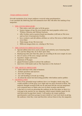 Rianna Landell




Target audience research

Overall conclusion of my target audience research using questionnaires.
I can conclude the following and will summarise how this will affect the making of my
magazine:

   1. THE COVER SHOULD BE:
           Pale colors, and rich color to fit the genre.
           feature images of top Mo town bands (the most popular artists were
           Whitney Houston and Michael Jackson.
           offer freebies such as posters/band merchandise (will look at Mo town
           and see how it incorporates freebies
           have exclusive and old edition sell-lines as well as Mo town or RnB related
           cover-lines
           Main image of any Mo town star
           Different images/shots etc. relating to Mo Town.

   2. THE CONTENTS SHOULD INCLUDE:
        Special edition interviews such as music and celebrity news featuring their
        lives and the things they do in their spare time.
        Band/group info and what they plan on recording in the next couple of years
        lots of variety of Mo town images and info
        legendary singles and tracks
        minimum of 50 pages
        gig/performance guides to attract the audience.
        interviews with bands such as The Supremes or the Jackson 5

   3. THE ARTICLE SHOULD BE:
         Quite informal with a hint of humour.
         include questions and answers
         have lots of images
         use sub-headings to break up writing
         be about the music but interesting-possibly with fashion and/or politics
   4. GENERAL INFO
        None of my potential target audience have ever bought a music mag, but
        would consider it if the price were right and was more focused to them. The
        majority thought around £2.00 was ok and most felt the current magazines
        were targeted more to Males who were in their twenties and thirties
        I also have to work on attracting the audience in the first place as there is a
        real gap in the market for my magazine which targets females (aged 16-24)
        and interested in pop/chart music. I will analyse my target audience
        questionnaires and focus groups in more detail so I can work hard on giving
        the audience what they want and therefore attract them to buy the magazine.
 