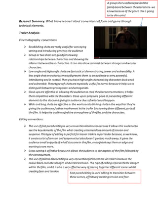 A group shot used to represent the 
family bond between the characters- we 
know because of the genre this is going 
to be disrupted. 
Research Summary: What I have learned about conventions of form and genre through 
technical elements. 
Trailer Analysis- 
Cinematography conventions 
 Establishing shots are really useful for conveying 
setting and introducing genre to the audience 
 Group or two shots are good for showing 
relationships between characters and showing the 
alliance between these characters. It can also show contrast between stronger and weaker 
characters. 
 Low angle and high angle shots are fantastic at demonstrating power and vulnerability. A 
low angle shot on a character would present them to an audience as very powerful, 
intimidating and in control. Then you have high angle shots making characters look weak 
and vulnerable. These types of shots are especially useful for horror because it helps us to 
distinguish between protagonists and antagonists. 
 Close ups are effective at allowing the audience to read the characters emotions; it helps 
them empathise with the characters. Close up on props are good at presenting different 
elements to the story and giving to audience clues of what could happen. 
 Wide and long shots are effective as the work as establishing shots in the way that they’re 
giving the audience a further involvement in the trailer by showing them different parts of 
the film. It helps the audience feel the atmosphere of the film, and the characters. 
Editing conventions: 
 The use of fast paced editing is very conventional to horror because it allows the audience to 
see the key elements of the film whist creating a tremendous amount of tension and 
suspense. This type of editing is perfect for teaser trailers in particular because, as we know, 
it creates a lot of tension and suspense but also doesn’t give too much away; it gives the 
audience small snippets of what’s to come in the film, enough to keep them on edge and 
wanting to see more. 
 Cross cutting is effective because it allows the audience to see aspects of the film followed by 
the consequences. 
 The use of fade to black editing is very convention for horror movie trailers because the 
colour black connotes danger, and creates tension. This type of editing represents the danger 
within the film, and it is also a very effective way of piecing together different scenes whilst 
creating fear and tension. 
Fast paced editing is used editing to transition between 
these scenes, effectively creating tension and fear 
 
