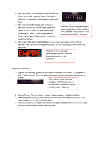  The colour black in incredibly conventional for the 
horror genre as it connotes danger and is very 
effective at making something appear tense and 
scary 
 The colour white for things such as fonts is 
effective because the colour white represents 
death, but also stands out well against black 
backgrounds, which is very conventional of 
horror. These two colours together represent 
death and danger. 
 The colour red is conventional because it connotes passion and energy which is 
fantastic when it comes to magazines covers, because it’s really god for attracting 
attention. 
Language conventions: 
 Taglines are extremely effective at drawing the audience to the film as it can give them an 
idea of what to expect, if they are well written it can help the audience form an opinion of 
the film. 
 Quotes from the films are also very useful as they also give an insight into the film. 
 Acknowledgment of actors, directors and producers can be really effective because it can 
open the film up to already existing fan bases. 
 In magazines, the use of skylines advertising the magazine itself are conventional and useful 
because it creates a good image of the magazine. 
The black background if effective my 
connoting danger, and the white font 
makes the title stand out and be bold, 
grabbing the audience’s attention 
The bold red font is great for 
grabbing the audience’s attention 
and attracting them to the 
magazine 
This tagline is useful because it’s 
engaging with the audience and 
giving them an insight into the film, 
whilst creating excitement 
 