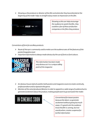  Showing us the producer or director of the film and what else they have directed at the 
beginning of the trailer helps to straight away create an impression on the film. 
Conventions of form for ancillary products: 
Showing us this can help encourage 
the audience to watch the film, they 
could be a fan of these production 
companies or the films they produce. 
 Route of the eye is commonly used to make sure the audience sees all the features of the 
poster/magazine cover 
 Important information is always made obvious by the use of fonts or font colours. 
This information has been made 
very obvious as it is a unique selling 
point of the magazine 
 An obvious house style of used for both posters and magazine covers to create continuity, 
professionalism and to represent the genre. 
 Mention of the actor/producer/director in order to appeal to a wide range of audience but to 
generate excitement about the product, making people want to go and watch the trailer. 
Conventional for teaser posters 
because the idea is so generate 
excitement without giving too much 
away. It’s good to let the audience 
know the film is coming, but not 
exactly when; creates suspense for 
further information 
 
