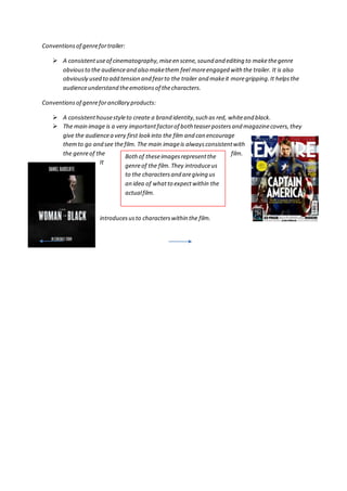 Conventions of genre for trailer: 
 A consistent use of cinematography, mise en scene, sound and editing to make the genre 
obvious to the audience and also make them feel more engaged with the trailer. It is also 
obviously used to add tension and fear to the trailer and make it more gripping. It helps the 
audience understand the emotions of the characters. 
Conventions of genre for ancillary products: 
 A consistent house style to create a brand identity, such as red, white and black. 
 The main image is a very important factor of both teaser posters and magazine covers, they 
give the audience a very first look into the film and can encourage 
them to go and see the film. The main image is always consistent with 
the genre of the film. 
It 
Both of these images represent the 
genre of the film. They introduce us 
to the characters and are giving us 
an idea of what to expect within the 
actual film. 
introduces us to characters within the film. 
