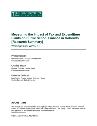 Measuring the Impact of Tax and Expenditure
Limits on Public School Finance in Colorado
[Research Summary]
Working Paper WP15PR1
Phyllis Resnick
Lead Economist, Colorado Futures Center
Colorado State University
Charles Brown
Director, Colorado Futures Center
Colorado State University
Deborah Godshall
Lead School Finance Analyst, Colorado Futures
Center, Colorado State University
AUGUST 2015
The findings and conclusions of this Working Paper reflect the views of the author(s) and have not been
subject to a detailed review by the staff of the Lincoln Institute of Land Policy. Contact the Lincoln Institute
with questions or requests for permission to reprint this paper.
help@lincolninst.edu
© 2015 Lincoln Institute of Land Policy
 