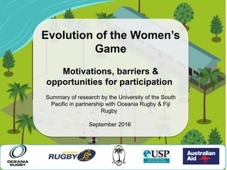 Evolution of the Women’s
Game
Motivations, barriers &
opportunities for participation
Summary of research by the University of the South
Pacific in partnership with Oceania Rugby & Fiji
Rugby
September 2016
 