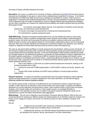 University of Oregon ePortfolio Research Summary

Description: Our group is a coalition from University of Oregon professional schools[1] that has been sharing
resources and knowledge for two years in order to build understanding of eportfolios on campus. In the School
of Architecture and Allied Arts (AAA) we have had a prototype for eportfolios for 3 years, which focuses on
integrating IT coursework with professional preparation curriculum through eportfolios as authentic assessment.
At the institutional level, the project is expanding in scope to integrate student learning assessment strategies,
and the utility of eportfolio as a measure for institutional accountability and student-centered learning outcomes.
Broad goals include:
         •              For students: encourages deeper learning, more significant connections across learning
         experiences, and professional career development.
         •       For faculty: encourages new approaches to teaching and evaluating learning.
         •       For administrators: supports assessment goals.

2008-2009 Goals: Research and assess existing platforms for one that satisfies the need for a fully public
professional portfolio, linked to academic storage space where students house artifacts created throughout
academic career, and which can be accessed by faculty and academic advisors across units, and which is
flexible enough to include course galleries spaces for course-related collaborative projects, and for showcasing
best work. Each area includes standards and assessment components related to the academic area, allowing
students to integrate and demonstrate learning outcomes across courses and experiences.

This year we will expand AAA eportfolios to include assessments and standards, adding courses and faculty. In
the Lundquist College of Business (LCB), students will utilize eportfolios across group learning experiences, as
we pilot assessment-driven eportfolio learning. In Arts and Administration (AAD), entering students will create
and manage academic and professional eportfolios, and faculty will utilize eportfolios for group collaboration and
for student capstone experiences. In Architecture (ARCH), students will record design work towards course
objectives based on accreditation performance criteria. Using these efforts as the basis for our research, we will
by year-end, make a proposal to the university for an effective eportfolio delivery system that can be prototyped
across additional academic units.
         •     Pilot a new platform in LCB driven by student-centered assessment framework, building on the
         process foundation built in AAD
         •     Continue to work with PLONE-based system in AAD & ARCH, adding new faculty, students, and
         courses
         •     Expand AAD career eportfolios and ARCH studio portfolios to include student-centered
         assessments

Research Question: In creating an eportfolio process/system that suits diverse disciplinary needs regarding
student-centered assessments, curriculum development, and career eportfolios, we will examine how to
effectively scaffold and measure qualitative abilities.

Our research goals include: to discover how effectively we can use electronic media to support learning of
complex, human skills such as teamwork, verbal communication and visual design; to explore how different
disciplines can convey objectives and performance criteria, coach students online or face-to-face and assess
progress, and increase quality and consistency in team-taught courses; to investigate flexibility vs.
standardization in the eportfolio process; and, to explore how specific academic disciplinary needs can be
addressed by a system that allows administrative data aggregation.
Methodology: We will use an Integrative Learning Design Framework (Bannan-Ritland, 2003) as the over-
arching framework for exploring an effective design and implementation of an ePortfolio system for students and
faculty, and to engage the campus community in an iterative process of inquiry, feedback, prototype, and
redesign.
We will:
                •     Engage Faculty and Staff to gain awareness, professional development and support
                opportunities through various existing campus mechanisms.
                •     Collaboratively develop a UO ePortfolio Design Specifications document based on input
                and feedback from students, faculty, administration, and other stakeholders.
 