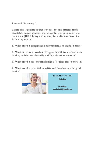 Research Summary 1
Conduct a literature search for content and articles from
reputable online sources, including Web pages and article
databases (HU Library and others) for a discussion on the
following topics:
1. What are the conceptual underpinnings of digital health?
2. What is the relationship of digital health to telehealth, e-
health, mobile health and health/healthcare telematics?
3. What are the basic technologies of digital and telehealth?
4. What are the potential benefits and drawbacks of digital
health?
 