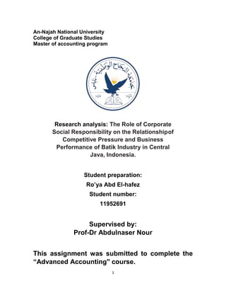 1
An-Najah National University
College of Graduate Studies
Master of accounting program
Research analysis: The Role of Corporate
Social Responsibility on the Relationshipof
Competitive Pressure and Business
Performance of Batik Industry in Central
Java, Indonesia.
Student preparation:
Ro’ya Abd El-hafez
Student number:
11952691
Supervised by:
Prof-Dr Abdulnaser Nour
This assignment was submitted to complete the
“Advanced Accounting" course.
 