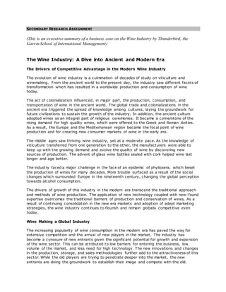 SECONDARY RESEARCH ASSIGNMENT
(This is an executive summary of a business case on the Wine Industry by Thunderbird, the
Garvin School of International Management)
The Wine Industry: A Dive into Ancient and Modern Era
The Drivers of Competitive Advantage in the Modern Wine Industry
The evolution of wine industry is a culmination of decades of study on viticulture and
winemaking. From the ancient world to the present day, the industry saw different facets of
transformation which has resulted in a worldwide production and consumption of wine
today.
The act of colonialization influenced, in major part, the production, consumption, and
transportation of wine in the ancient world. The global trade and colonializations in the
ancient era triggered the spread of knowledge among cultures, laying the groundwork for
future civilizations to sustain the growth of the industry. In addition, the ancient culture
adopted wines as an integral part of religious ceremonies. It became a cornerstone of the
rising demand for high quality wines, which were offered to the Greek and Roman deities.
As a result, the Europe and the Mediterranean region became the focal point of wine
production and for creating new consumer markets of wine in the early era.
The middle ages saw thriving wine industry, yet at a moderate pace. As the knowledge of
viticulture transferred from one generation to the other, the manufacturers were able to
keep up with the growing demand and evolve the quality of wine by discovering new
sources of production. The advent of glass wine bottles sealed with cork helped wine last
longer and age better.
The industry faced a major challenge in the face of an epidemic of phylloxera, which beset
the production of wines for many decades. More trouble surfaced as a result of the social
changes which surrounded Europe in the nineteenth century, changing the global perception
towards alcohol consumption.
The drivers of growth of this industry in the modern era transcend the traditional approach
and methods of wine production. The application of new technology coupled with new-found
expertise overcomes the traditional barriers of production and conservation of wines. As a
result of continuing consolidation in the new era markets and adoption of adept marketing
strategies, the wine industry continues to flourish and remain globally competitive even
today.
Wine Making a Global Industry
The increasing popularity of wine consumption in the modern era has paved the way for
extensive competition and the arrival of new players in the market. The industry has
become a cynosure of new entrants given the significant potential for growth and expansion
of the wine sector. This can be attributed to low barriers for entering the business, low
volume of the market, and less need for high technology. The new innovations and changes
in the production, storage, and sales methodologies further add to the attractiveness of this
sector. While the old players are trying to penetrate deeper into the market, the new
entrants are doing the groundwork to establish their image and compete with the old.
 