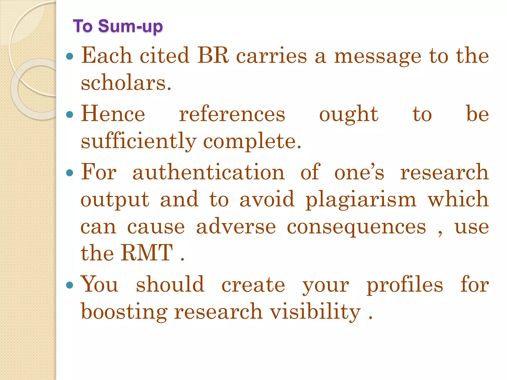To Sum-up
 Each cited BR carries a message to the
scholars.
 Hence references ought to be
sufficiently complete.
 For authentication of one’s research
output and to avoid plagiarism which
can cause adverse consequences , use
the RMT .
 You should create your profiles for
boosting research visibility .
 