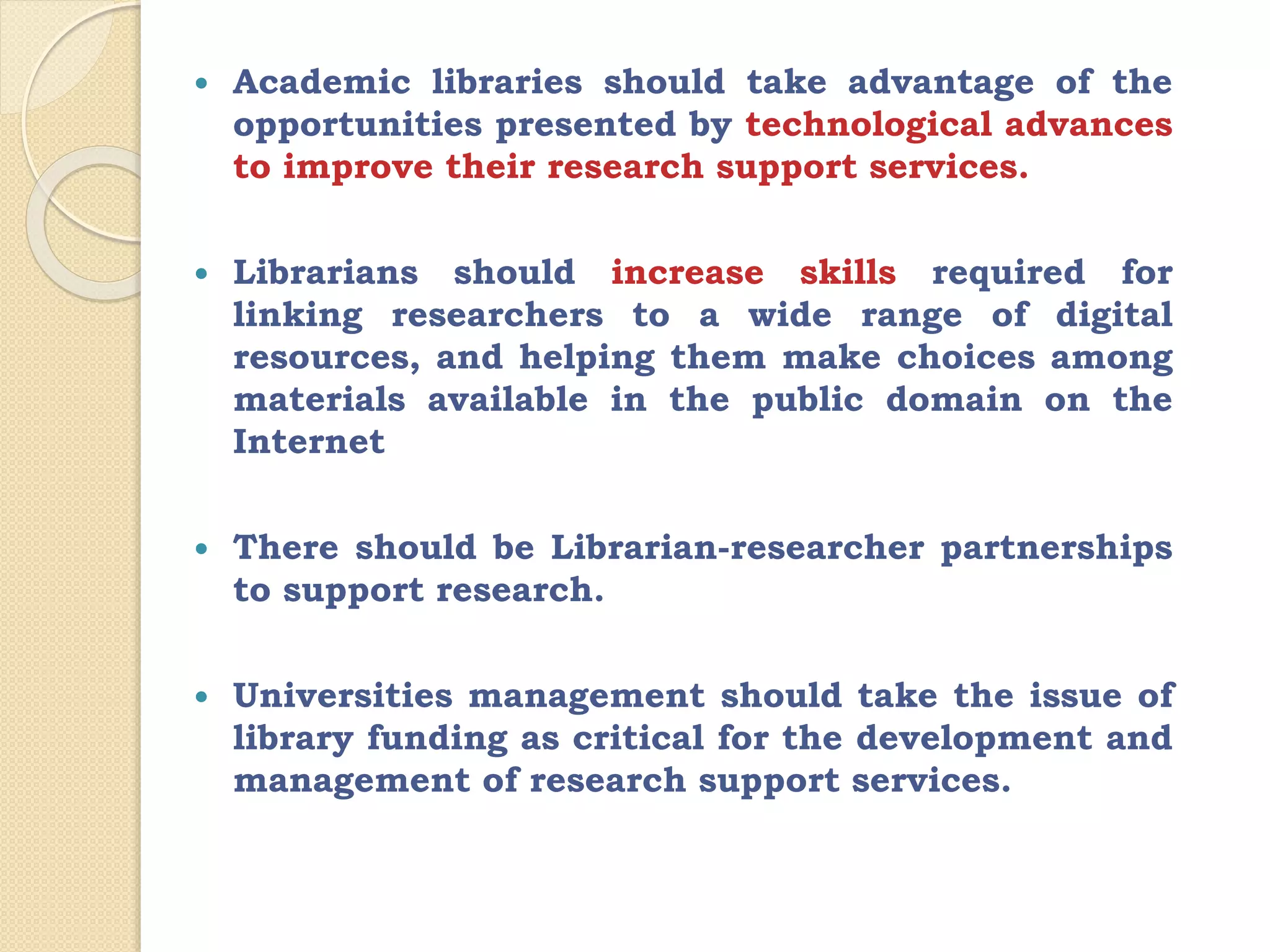  Academic libraries should take advantage of the
opportunities presented by technological advances
to improve their research support services.
 Librarians should increase skills required for
linking researchers to a wide range of digital
resources, and helping them make choices among
materials available in the public domain on the
Internet
 There should be Librarian-researcher partnerships
to support research.
 Universities management should take the issue of
library funding as critical for the development and
management of research support services.
 