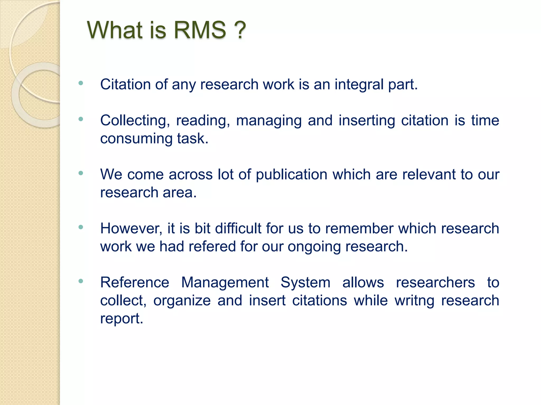 What is RMS ?
• Citation of any research work is an integral part.
• Collecting, reading, managing and inserting citation is time
consuming task.
• We come across lot of publication which are relevant to our
research area.
• However, it is bit difficult for us to remember which research
work we had refered for our ongoing research.
• Reference Management System allows researchers to
collect, organize and insert citations while writng research
report.
 