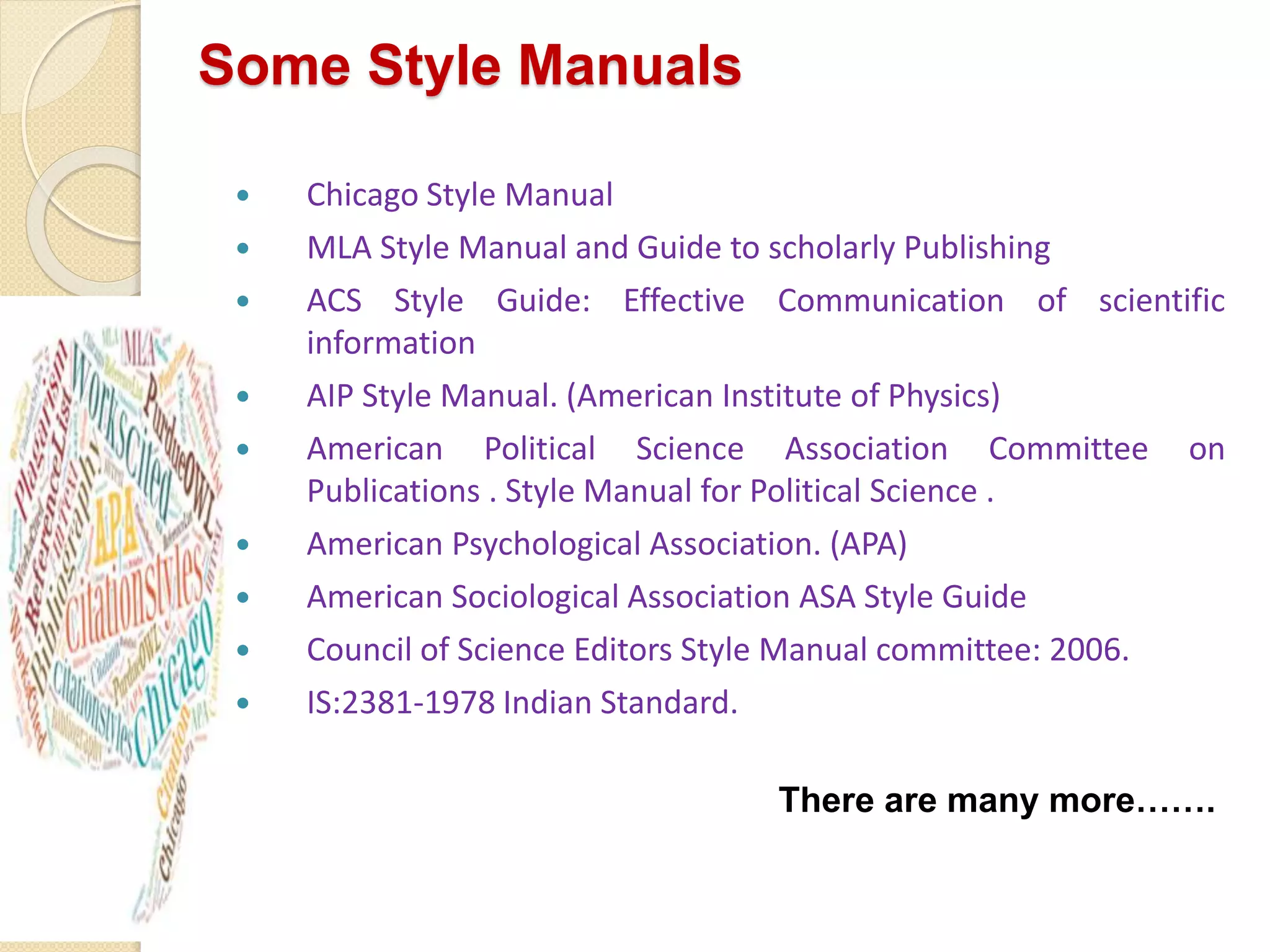 Some Style Manuals
 Chicago Style Manual
 MLA Style Manual and Guide to scholarly Publishing
 ACS Style Guide: Effective Communication of scientific
information
 AIP Style Manual. (American Institute of Physics)
 American Political Science Association Committee on
Publications . Style Manual for Political Science .
 American Psychological Association. (APA)
 American Sociological Association ASA Style Guide
 Council of Science Editors Style Manual committee: 2006.
 IS:2381-1978 Indian Standard.
There are many more…….
 