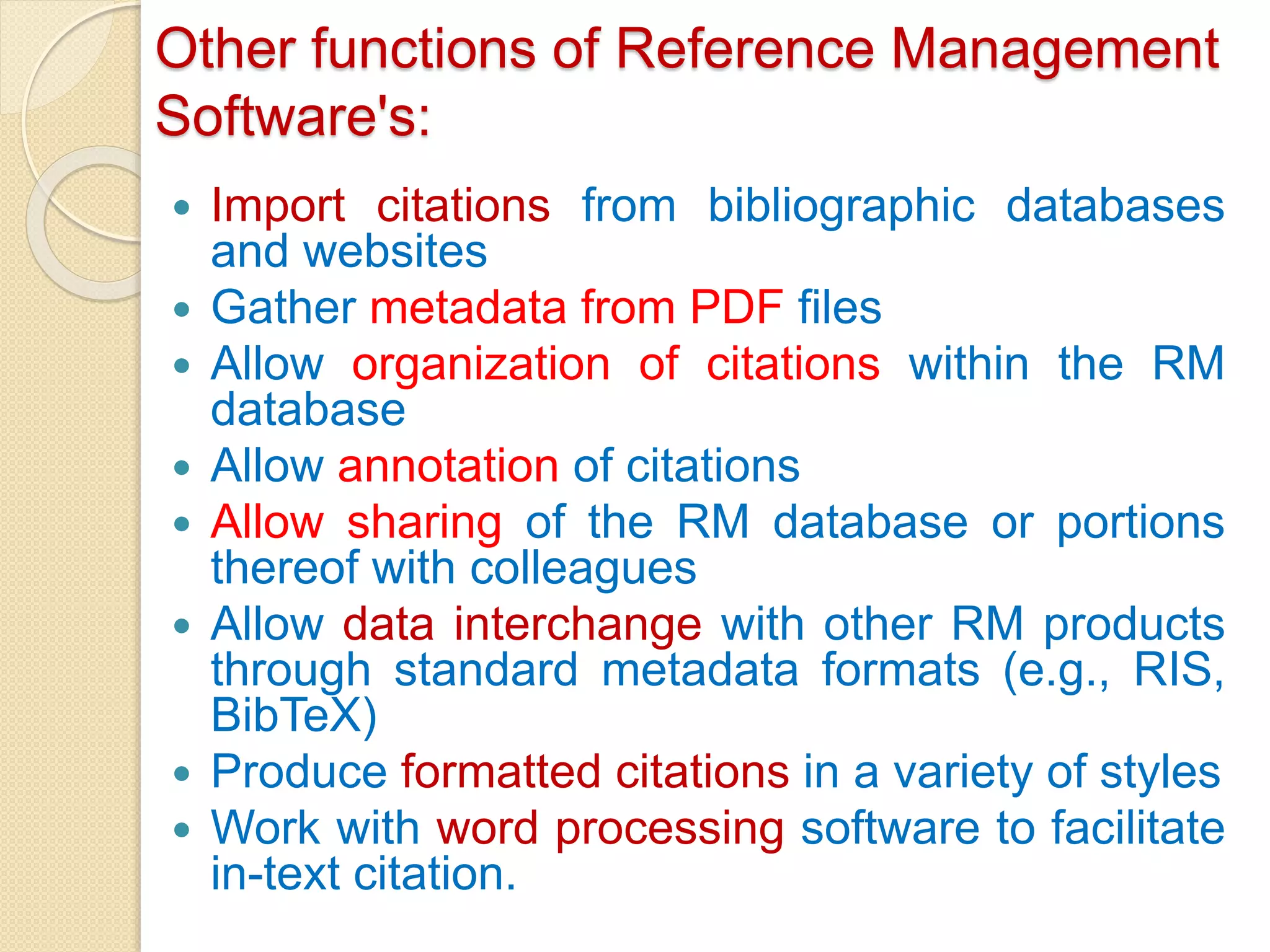 Other functions of Reference Management
Software's:
 Import citations from bibliographic databases
and websites
 Gather metadata from PDF files
 Allow organization of citations within the RM
database
 Allow annotation of citations
 Allow sharing of the RM database or portions
thereof with colleagues
 Allow data interchange with other RM products
through standard metadata formats (e.g., RIS,
BibTeX)
 Produce formatted citations in a variety of styles
 Work with word processing software to facilitate
in-text citation.
 