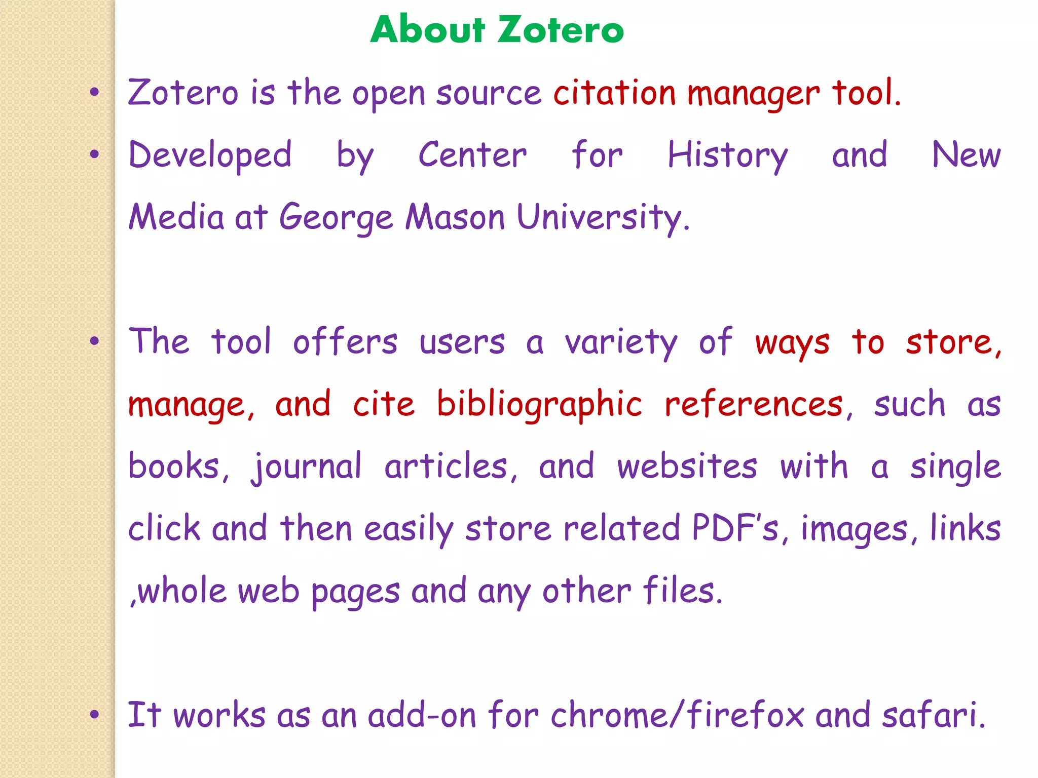 About Zotero
• Zotero is the open source citation manager tool.
• Developed by Center for History and New
Media at George Mason University.
• The tool offers users a variety of ways to store,
manage, and cite bibliographic references, such as
books, journal articles, and websites with a single
click and then easily store related PDF’s, images, links
,whole web pages and any other files.
• It works as an add-on for chrome/firefox and safari.
 