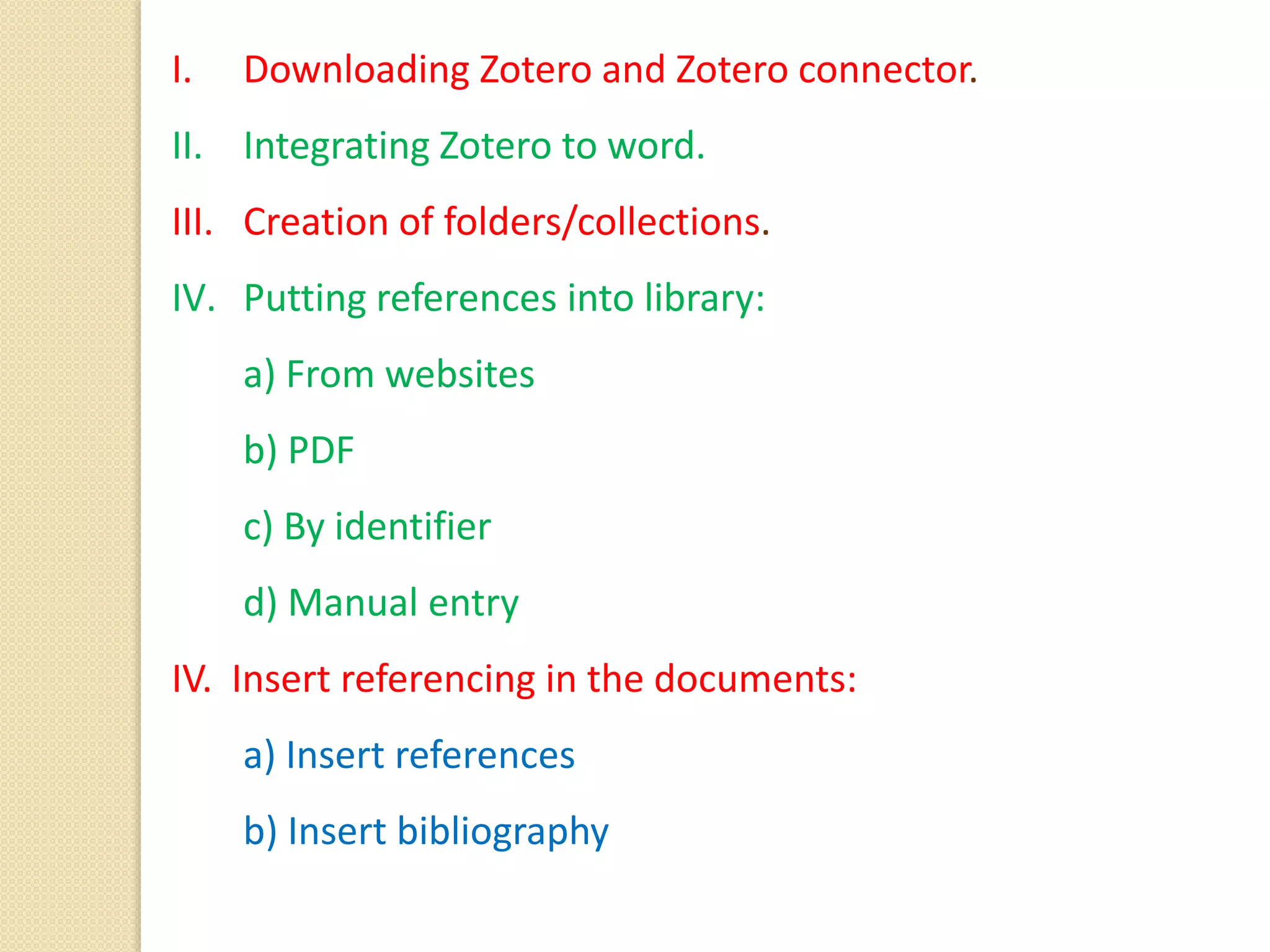 I. Downloading Zotero and Zotero connector.
II. Integrating Zotero to word.
III. Creation of folders/collections.
IV. Putting references into library:
a) From websites
b) PDF
c) By identifier
d) Manual entry
IV. Insert referencing in the documents:
a) Insert references
b) Insert bibliography
 
