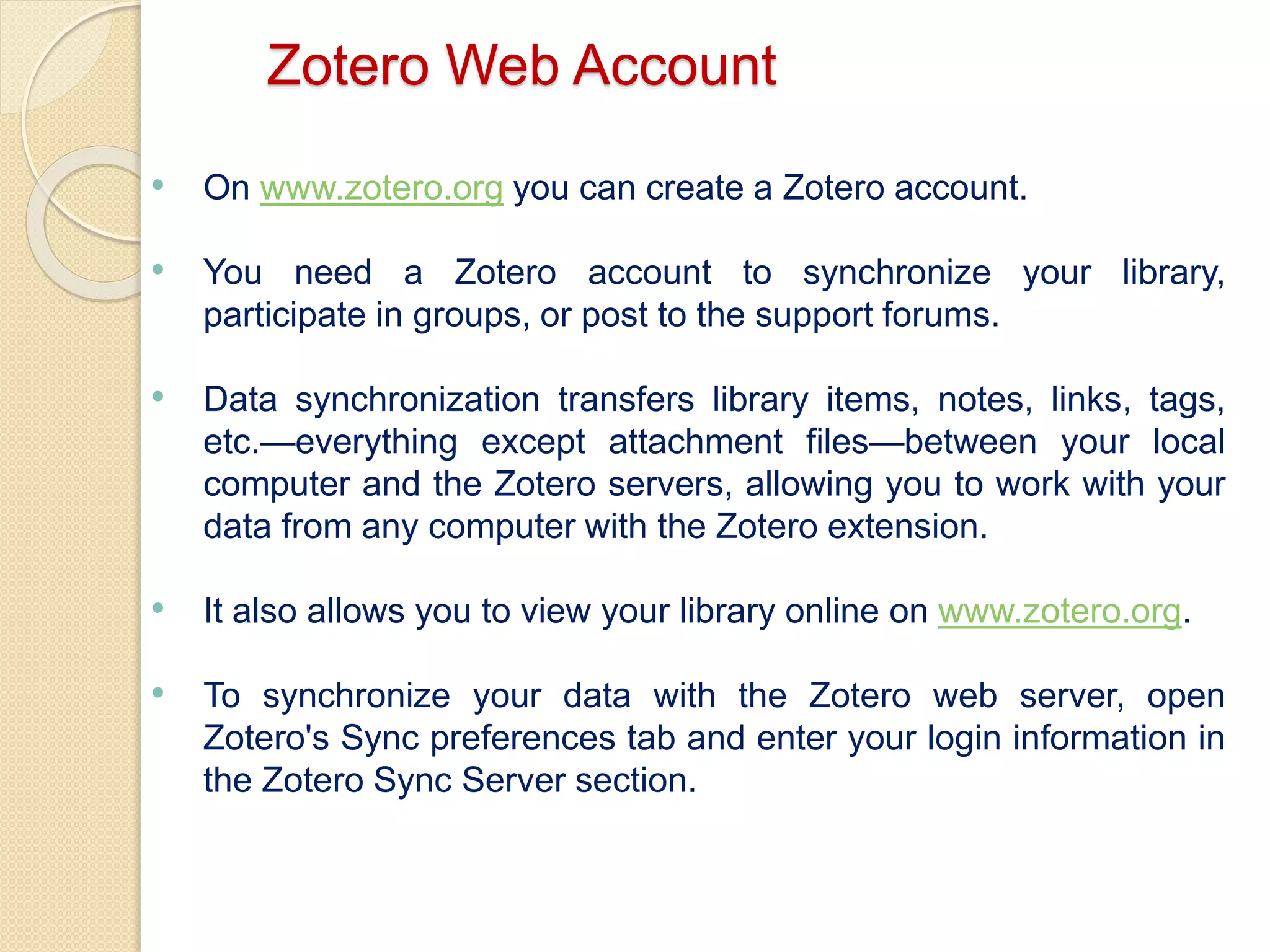 Zotero Web Account
• On www.zotero.org you can create a Zotero account.
• You need a Zotero account to synchronize your library,
participate in groups, or post to the support forums.
• Data synchronization transfers library items, notes, links, tags,
etc.—everything except attachment files—between your local
computer and the Zotero servers, allowing you to work with your
data from any computer with the Zotero extension.
• It also allows you to view your library online on www.zotero.org.
• To synchronize your data with the Zotero web server, open
Zotero's Sync preferences tab and enter your login information in
the Zotero Sync Server section.
 