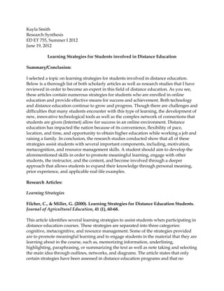Kayla Smith
Research Synthesis
ED ET 755, Summer I 2012
June 19, 2012

           Learning Strategies for Students involved in Distance Education

Summary/Conclusion:

I selected a topic on learning strategies for students involved in distance education.
Below is a thorough list of both scholarly articles as well as research studies that I have
reviewed in order to become an expert in this field of distance education. As you see,
these articles contain numerous strategies for students who are enrolled in online
education and provide effective means for success and achievement. Both technology
and distance education continue to grow and progress. Though there are challenges and
difficulties that many students encounter with this type of learning, the development of
new, innovative technological tools as well as the complex network of connections that
students are given (Internet) allow for success in an online environment. Distance
education has impacted the nation because of its convenience, flexibility of pace,
location, and time, and opportunity to obtain higher education while working a job and
raising a family. In conclusion, the research studies conducted show that all of these
strategies assist students with several important components, including, motivation,
metacognition, and resource management skills. A student should aim to develop the
aforementioned skills in order to promote meaningful learning, engage with other
students, the instructor, and the content, and become involved through a deeper
approach that allows students to expand their knowledge through personal meaning,
prior experience, and applicable real-life examples.

Research Articles:

Learning Strategies

Filcher, C., & Miller, G. (2000). Learning Strategies for Distance Education Students.
Journal of Agricultural Education, 41 (1), 60-68.

This article identifies several learning strategies to assist students when participating in
distance education courses. These strategies are separated into three categories:
cognitive, metacognitive, and resource management. Some of the strategies provided
are to promote meaningful learning and to engage students in the material that they are
learning about in the course, such as, memorizing information, underlining,
highlighting, paraphrasing, or summarizing the text as well as note taking and selecting
the main idea through outlines, networks, and diagrams. The article states that only
certain strategies have been assessed in distance education programs and that no
 