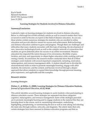 Smith 1


Kayla Smith
Research Synthesis
ED ET 755, Summer I 2012
June 19, 2012

           Learning Strategies for Students involved in Distance Education

Summary/Conclusion:

I selected a topic on learning strategies for students involved in distance education.
Below is a thorough list of both scholarly articles as well as research studies that I have
reviewed in order to become an expert in this field of distance education. As you see,
these articles contain numerous strategies for students who are enrolled in online
education and provide effective means for success and achievement. Both technology
and distance education continue to grow and progress. Though there are challenges and
difficulties that many students encounter with this type of learning, the development of
new, innovative technological tools as well as the complex network of connections that
students are given (Internet) allow for success in an online environment. Distance
education has impacted the nation because of its convenience, flexibility of pace,
location, and time, and opportunity to obtain higher education while working a job and
raising a family. In conclusion, the research studies conducted show that all of these
strategies assist students with several important components, including, motivation,
metacognition, and resource management skills. A student should aim to develop the
aforementioned skills in order to promote meaningful learning, engage with other
students, the instructor, and the content, and become involved through a deeper
approach that allows students to expand their knowledge through personal meaning,
prior experience, and applicable real-life examples.

Research Articles:

Learning Strategies

Filcher, C., & Miller, G. (2000). Learning Strategies for Distance Education Students.
Journal of Agricultural Education, 41 (1), 60-68.

This article identifies several learning strategies to assist students when participating in
distance education courses. These strategies are separated into three categories:
cognitive, metacognitive, and resource management. Some of the strategies provided
are to promote meaningful learning and to engage students in the material that they are
learning about in the course, such as, memorizing information, underlining,
highlighting, paraphrasing, or summarizing the text as well as note taking and selecting
the main idea through outlines, networks, and diagrams. The article states that only
certain strategies have been assessed in distance education programs and that no
 