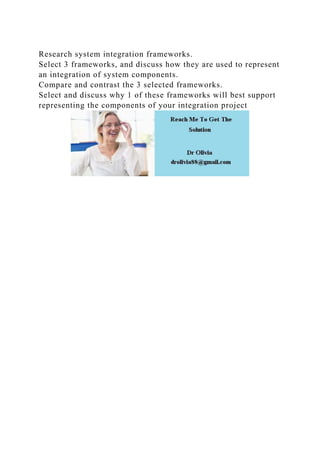 Research system integration frameworks.
Select 3 frameworks, and discuss how they are used to represent
an integration of system components.
Compare and contrast the 3 selected frameworks.
Select and discuss why 1 of these frameworks will best support
representing the components of your integration project