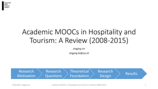 Academic MOOCs in Hospitality and
Tourism: A Review (2008-2015)
Jingjing Lin
Jingjing.lin@usi.ch
4/18/2016 Jingjing Lin Academic MOOCs in Hospitality and Tourism: A Review (2008-2015) 1
Research
Motivation
Research
Questions
Theoretical
Foundation
Research
Design
Results
 