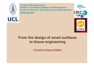Faculty of Bioengineering
 Institute of Condensed Matter and Nanosciences
 Center for Research and Engineering on Biomaterials
 UCLouvain




From the design of smart surfaces
      to tissue engineering

              Christine Dupont-Gillain
 