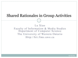 Shared Rationales in Group Activities
1

Lu Xiao
Faculty of Information & Media Studies
Department of Computer Science
T h e U n i v e r s i t y o f We s t e r n O n t a r i o
Http://hii.fims.uwo.ca

14-03-04

 
