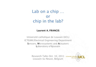 Lab on a chip … 
             or 
      chip in the lab?

           Laurent A. FRANCIS
                     
                                      
  Université catholique de Louvain (UCL)
ICTEAM/Electrical Engineering Department   
   Sensors, Microsystems and Actuators  
          Laboratory of Louvain
                     
                     
      Research Talks Oct. 10, 2011 
       Louvain-la-Neuve, Belgium
 