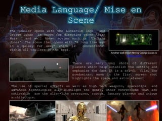 Media Language/ Mise en SceneThe trailer opens with the LucasFilmlogo  and George Lucas  is known for directing other ‘Star Wars ‘ and well known movies such as ‘Indiana Jones’.The scene then opens with “A long time ago in a galaxy far away” which is  conventional within all trailers in the saga.Another well known film by George Lucas is Indiana JonesThere are many long shots of different planets which help establish the setting and emphasise the fact it is a sci-fi  film. The predominant moon in the first screen shot highlights the space and astro element.The use of special effects as well as high tech weapons, spaceships  andadvanced technologies also highlight the genre.Other conventions that are noticeable  are the alien-like creatures, robots, fantasy planets and unique architecture.
