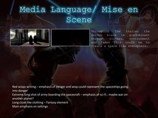 Media Language/ Mise en SceneThroughout the trailer the colour black is predominant through clothes, environment and fades this could be to create a space like atmosphere.Red wispy writing – emphasis of danger and wisp could represent the spaceships going into dangerExtreme long shot of army boarding the spacecraft – emphasis of sci-fi.. maybe war on another planet?Long cloak like clothing – Fantasy elementMain emphasis on settings 