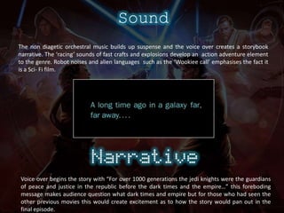SoundThe non diagetic orchestral music builds up suspenseand the voice over creates a storybook narrative.The ‘racing’ sounds of fast crafts and explosions develop an  action adventure element to the genre.Robot noises and alien languages  such as the ‘Wookiee call’ emphasises the fact it is a Sci- Fi film.Voice over begins the story with “For over 1000 generations the jedi knights were the guardians of peace and justice in the republic before the dark times and the empire…” this foreboding message makes audience question what dark times and empire but for those who had seen the other previous movies this would create excitement as to how the story would pan out in the final episode.