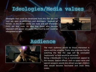 Ideologies/Media valuesIdeologies that could be developed from this film are that men are seen as protectors and destroyers  because all  heroes  in the trailer (Jedis) are male and evil characters  (Sith) are also male. An idea that those who become obsessed with power are easily influenced by evil  could be interpreted as well.AudienceThe main audience would be those interested in space and the universe. Trailer also promises that by watching the film the saga will be concluded ‘explosively’ so fans would be attracted.Being a blockbuster it has a mainstream appeal to the masses. Special effects  such as space races and special weapons would also attract younger children who would become fascinated and most likely males.