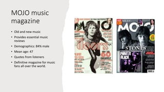 MOJO music
magazine
• Old and new music
• Provides essential music
reviews
• Demographics: 84% male
• Mean age: 47
• Quotes from listeners
• Definitive magazine for music
fans all over the world.
 