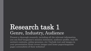 Research task 1
Genre, Industry, Audience
Present a thorough research, including all the relevant information
you can find (magazine's mission statement, audience profile, real life
section's contents, online presence, etc.) Include text and images in
your presentation (front covers images and home pages/magazine
pages screenshots of their websites)
 