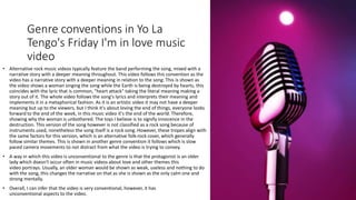 Genre conventions in Yo La
Tengo's Friday I'm in love music
video
• Alternative rock music videos typically feature the band performing the song, mixed with a
narrative story with a deeper meaning throughout. This video follows this convention as the
video has a narrative story with a deeper meaning in relation to the song. This is shown as
the video shows a woman singing the song while the Earth is being destroyed by hearts, this
coincides with the lyric that is common, "heart attack" taking the literal meaning making a
story out of it. The whole video follows the song's lyrics and interprets their meaning and
implements it in a metaphorical fashion. As it is an artistic video it may not have a deeper
meaning but up to the viewers, but I think it's about loving the end of things, everyone looks
forward to the end of the week, in this music video it's the end of the world. Therefore,
showing why the woman is unbothered. The toys I believe is to signify innocence in the
destruction. This version of the song however is not classified as a rock song because of
instruments used, nonetheless the song itself is a rock song. However, these tropes align with
the same factors for this version, which is an alternative folk-rock cover, which generally
follow similar themes. This is shown in another genre convention it follows which is slow
paced camera movements to not distract from what the video is trying to convey.
• A way in which this video is unconventional to the genre is that the protagonist is an older
lady which doesn't occur often in music videos about love and other themes this
video portrays. Usually, an older woman would be shown as weak, useless and nothing to do
with the song, this changes the narrative on that as she is shown as the only calm one and
strong mentally.
• Overall, I can infer that the video is very conventional, however, it has
unconventional aspects to the video.
 