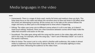 Media languages in the video
• Camerawork: There is a range of shots used, mainly full shots and medium close-up shots. This
helps keep focus on the video and allows the narrative story to flow and show in full affect what
the artists are attempting to portray. All the scenes are in one take as the camera follows the
singer and every so often pans to the background to show what is happening.
• Editing: The video uses jump cuts to different scenes where it is all in one take, so it doesn't
need much editing. However, there are a few transitions between scenes which helps make the
video feel smoother and easier on the eye.
• Soundtrack: The video goes along with the song and the events in the video align with what is
said in the song. For example, when the song says, "I don’t care if Monday's black" as it cuts to
the world in darkness.
• Mise En Scène: The scene is set in a city, which is familiar with audiences, this makes it almost
relate to audiences as they have been to places like that, it is an everyday sighting as many
people live there. Attracting the audience to the video more.
 